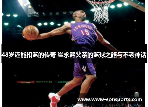 48岁还能扣篮的传奇 崔永熙父亲的篮球之路与不老神话