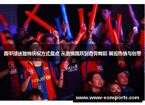 西甲球迷独特庆祝方式盘点 从激情跳跃到奇异舞蹈 展现热情与创意 西甲球迷独特庆祝方式盘点 从激情跳跃到奇异舞蹈 展现热情与创意