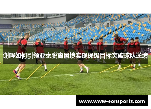 谢晖如何引领亚泰脱离困境实现保级目标突破球队逆境 谢晖如何引领亚泰脱离困境实现保级目标突破球队逆境