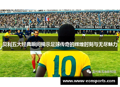 贝利五大经典瞬间揭示足球传奇的辉煌时刻与无尽魅力