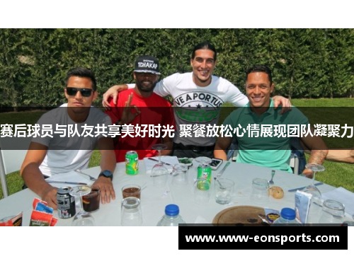 赛后球员与队友共享美好时光 聚餐放松心情展现团队凝聚力