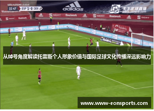 从绰号角度解读托雷斯个人形象价值与国际足球文化传播深远影响力