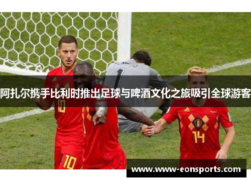 阿扎尔携手比利时推出足球与啤酒文化之旅吸引全球游客