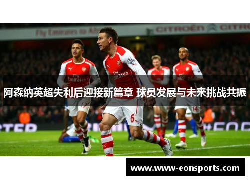 阿森纳英超失利后迎接新篇章 球员发展与未来挑战共振