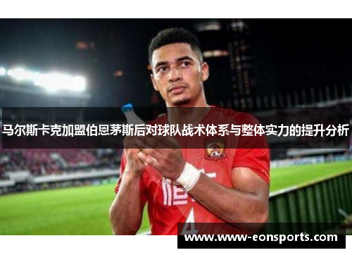 马尔斯卡克加盟伯恩茅斯后对球队战术体系与整体实力的提升分析 马尔斯卡克加盟伯恩茅斯后对球队战术体系与整体实力的提升分析