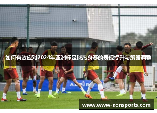 如何有效应对2024年亚洲杯足球热身赛的表现提升与策略调整